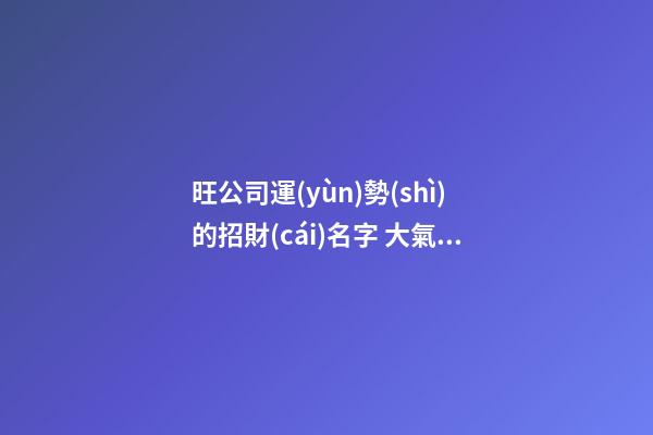旺公司運(yùn)勢(shì)的招財(cái)名字 大氣好聽(tīng)企業(yè)名稱(chēng),起名之家-第1張-公司起名-玄機(jī)派